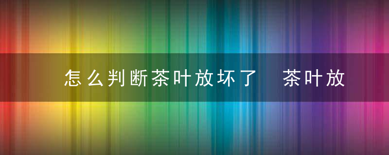 怎么判断茶叶放坏了 茶叶放着会坏吗